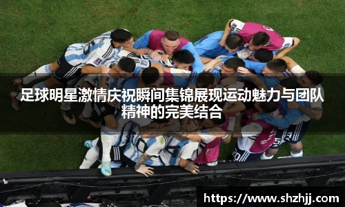 足球明星激情庆祝瞬间集锦展现运动魅力与团队精神的完美结合